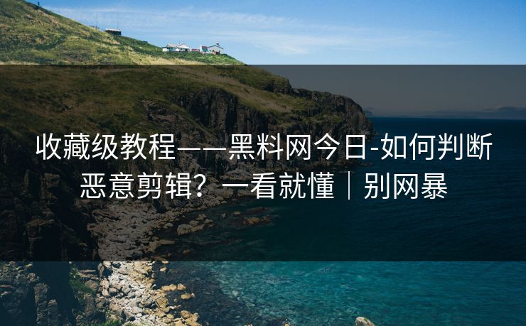 收藏级教程——黑料网今日-如何判断恶意剪辑？一看就懂｜别网暴