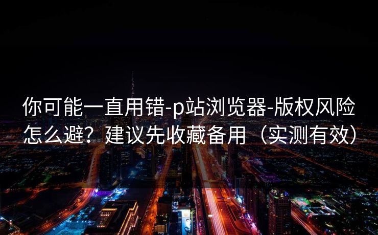 你可能一直用错-p站浏览器-版权风险怎么避？建议先收藏备用（实测有效）