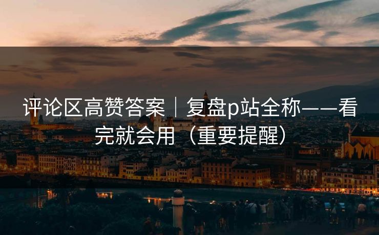 评论区高赞答案|复盘p站全称——看完就会用(重要提醒) 评论区高赞答案|复盘p站全称——看完就会用(重要提醒)