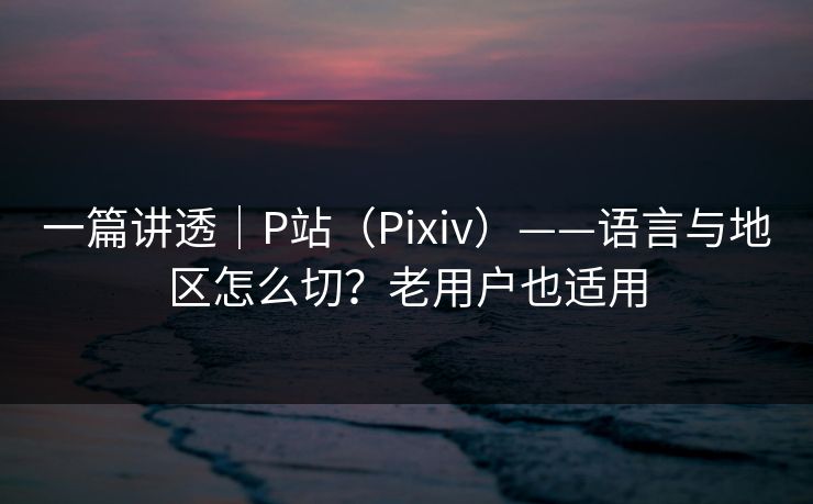 一篇讲透｜P站（Pixiv）——语言与地区怎么切？老用户也适用