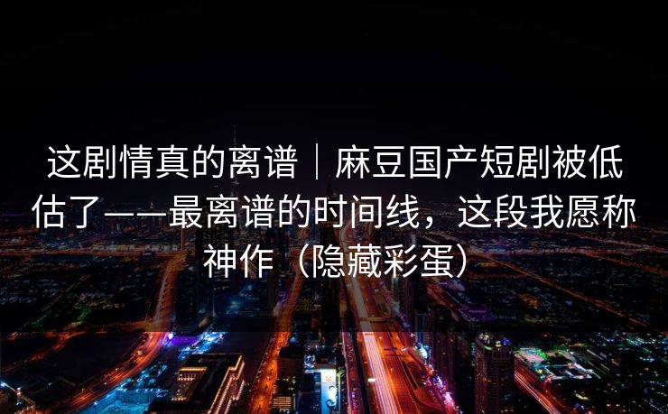 这剧情真的离谱｜麻豆国产短剧被低估了——最离谱的时间线，这段我愿称神作（隐藏彩蛋）