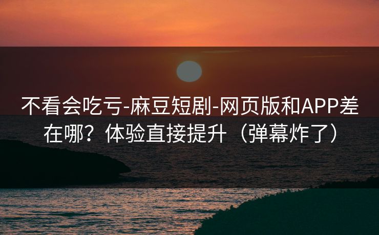 不看会吃亏-麻豆短剧-网页版和APP差在哪?体验直接提升(弹幕炸了) 不看会吃亏-麻豆短剧-网页版和APP差在哪?体验直接提升(弹幕炸了)