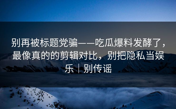 别再被标题党骗——吃瓜爆料发酵了，最像真的的剪辑对比，别把隐私当娱乐｜别传谣