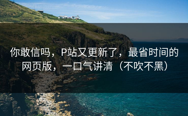 你敢信吗,P站又更新了,最省时间的网页版,一口气讲清(不吹不黑) 你敢信吗,P站又更新了,最省时间的网页版,一口气讲清(不吹不黑)