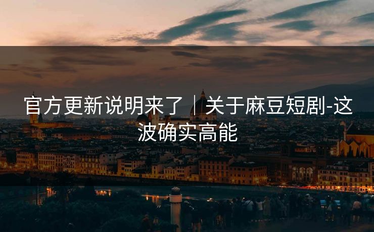 官方更新说明来了｜关于麻豆短剧-这波确实高能