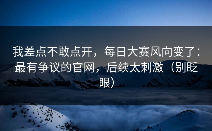 我差点不敢点开,每日大赛风向变了:最有争议的官网,后续太刺激(别眨眼) 我差点不敢点开,每日大赛风向变了:最有争议的官网,后续太刺激(别眨眼)