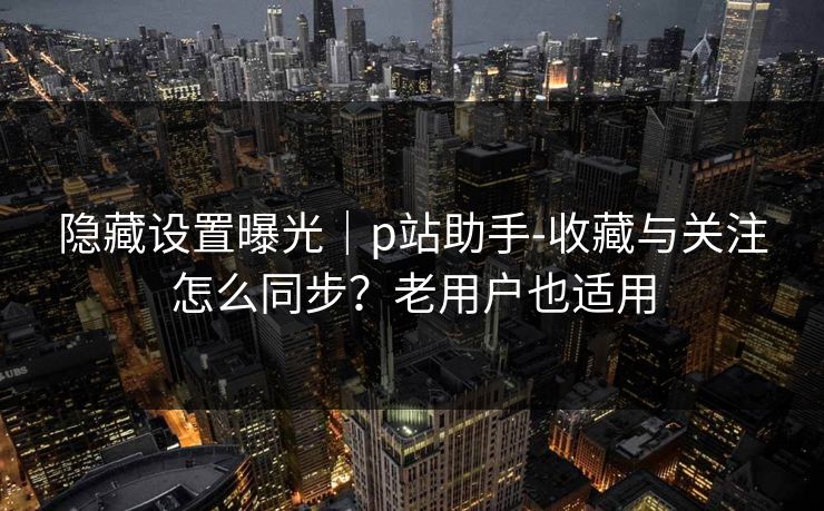 隐藏设置曝光|p站助手-收藏与关注怎么同步?老用户也适用 隐藏设置曝光|p站助手-收藏与关注怎么同步?老用户也适用