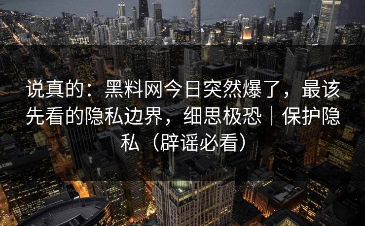 说真的：黑料网今日突然爆了，最该先看的隐私边界，细思极恐｜保护隐私（辟谣必看）