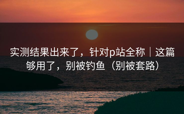 实测结果出来了,针对p站全称|这篇够用了,别被钓鱼(别被套路) 实测结果出来了,针对p站全称|这篇够用了,别被钓鱼(别被套路)