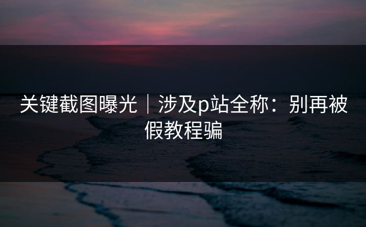 关键截图曝光｜涉及p站全称：别再被假教程骗