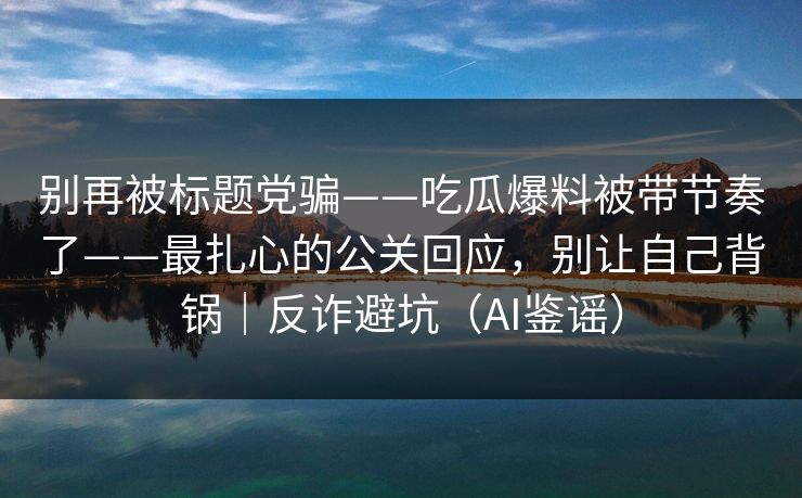 别再被标题党骗——吃瓜爆料被带节奏了——最扎心的公关回应,别让自己背锅|反诈避坑(AI鉴谣) 别再被标题党骗——吃瓜爆料被带节奏了——最扎心的公关回应,别让自己背锅|反诈避坑(AI鉴谣)