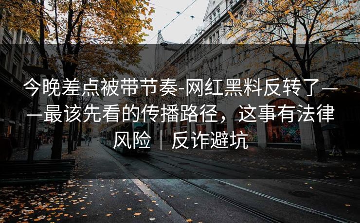 今晚差点被带节奏-网红黑料反转了——最该先看的传播路径，这事有法律风险｜反诈避坑