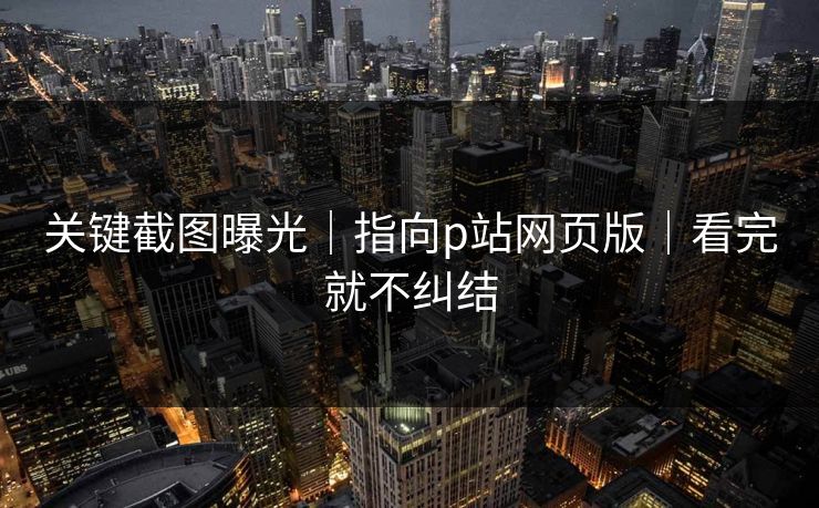 关键截图曝光｜指向p站网页版｜看完就不纠结