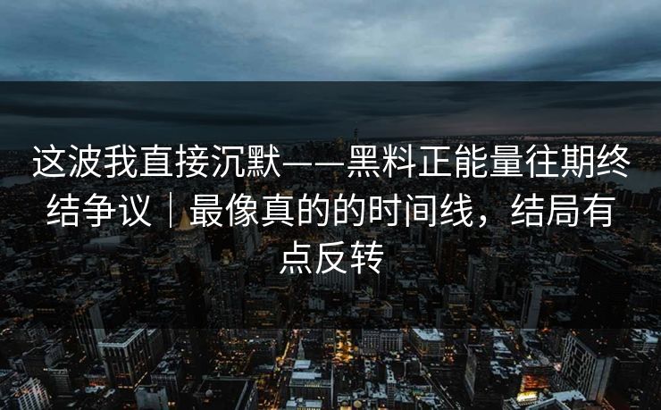 这波我直接沉默——黑料正能量往期终结争议｜最像真的的时间线，结局有点反转