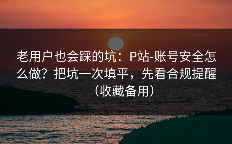 老用户也会踩的坑：P站-账号安全怎么做？把坑一次填平，先看合规提醒（收藏备用）