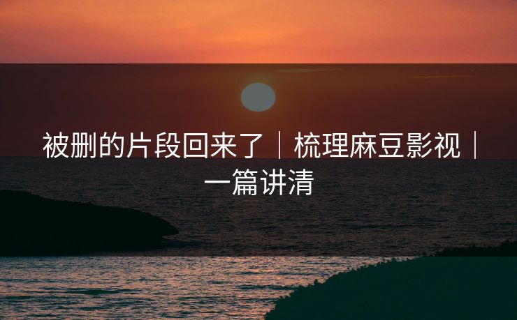 被删的片段回来了|梳理麻豆影视|一篇讲清 被删的片段回来了|梳理麻豆影视|一篇讲清