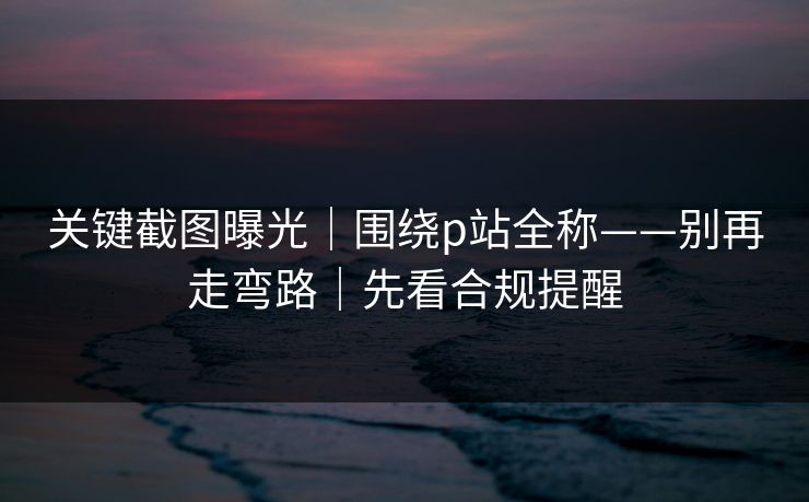 关键截图曝光|围绕p站全称——别再走弯路|先看合规提醒 关键截图曝光|围绕p站全称——别再走弯路|先看合规提醒