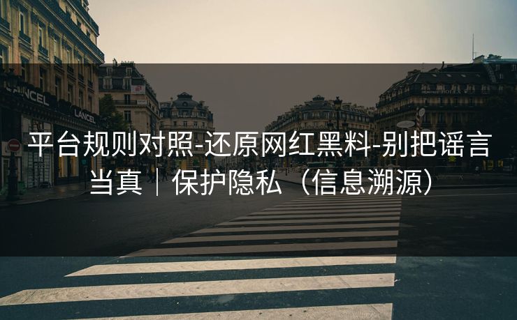平台规则对照-还原网红黑料-别把谣言当真｜保护隐私（信息溯源）