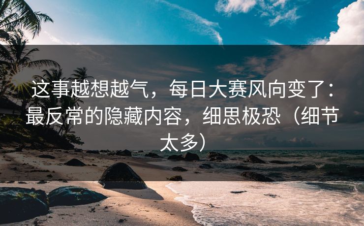 这事越想越气，每日大赛风向变了：最反常的隐藏内容，细思极恐（细节太多）
