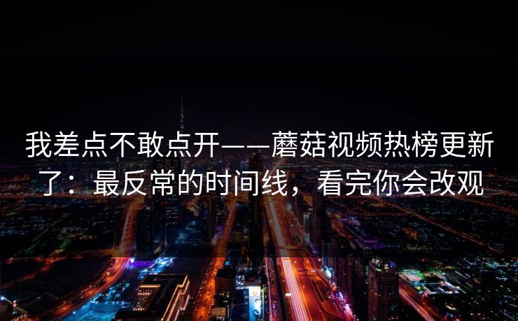 我差点不敢点开——蘑菇视频热榜更新了：最反常的时间线，看完你会改观