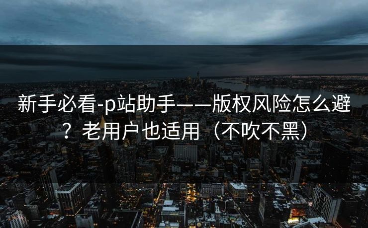 新手必看-p站助手——版权风险怎么避？老用户也适用（不吹不黑）