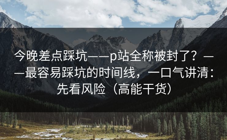 今晚差点踩坑——p站全称被封了?——最容易踩坑的时间线,一口气讲清:先看风险(高能干货) 今晚差点踩坑——p站全称被封了?——最容易踩坑的时间线,一口气讲清:先看风险(高能干货)