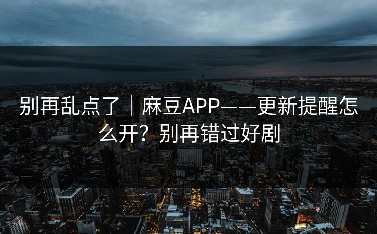 别再乱点了｜麻豆APP——更新提醒怎么开？别再错过好剧
