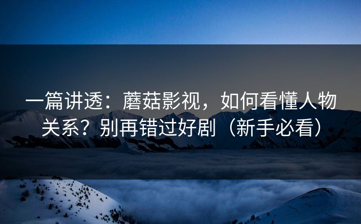 一篇讲透：蘑菇影视，如何看懂人物关系？别再错过好剧（新手必看）