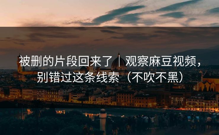 被删的片段回来了｜观察麻豆视频，别错过这条线索（不吹不黑）