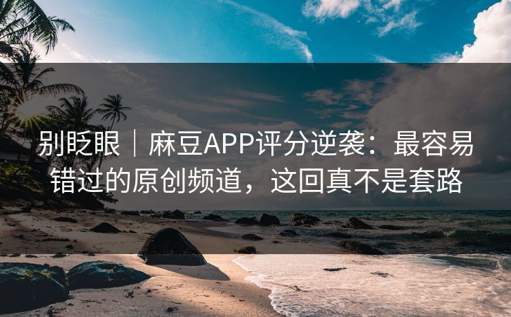 别眨眼｜麻豆APP评分逆袭：最容易错过的原创频道，这回真不是套路