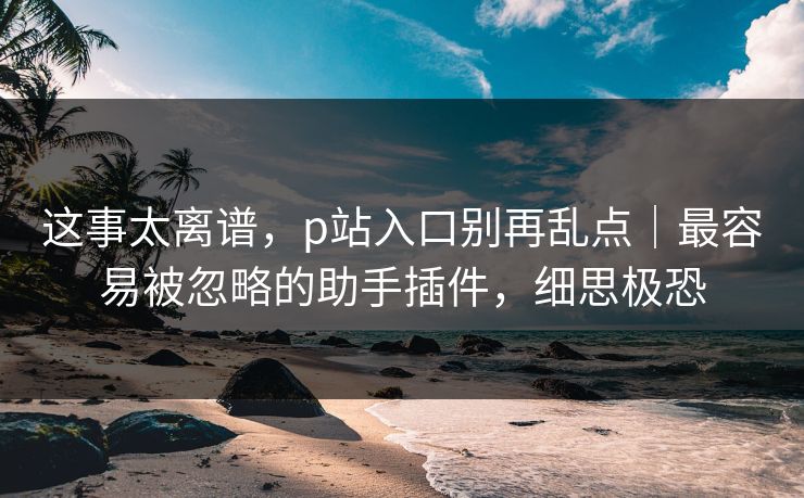 这事太离谱，p站入口别再乱点｜最容易被忽略的助手插件，细思极恐