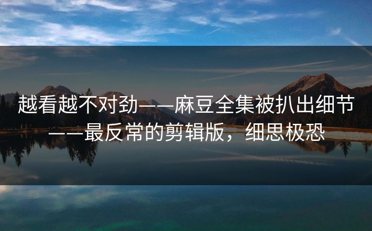 越看越不对劲——麻豆全集被扒出细节——最反常的剪辑版，细思极恐