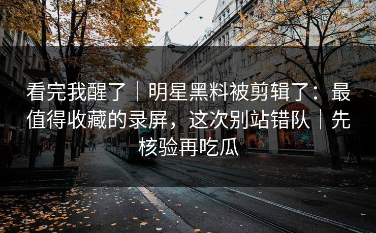 看完我醒了｜明星黑料被剪辑了：最值得收藏的录屏，这次别站错队｜先核验再吃瓜