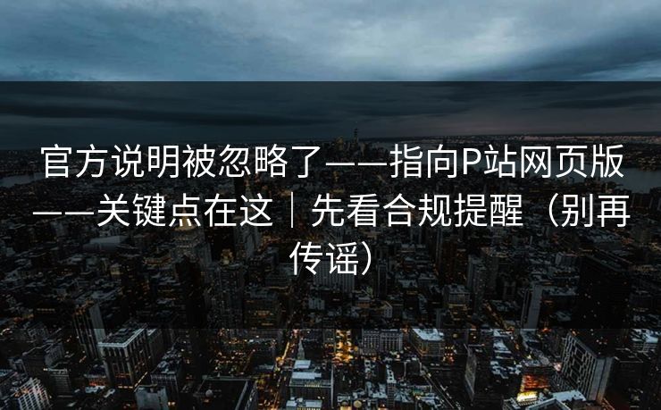 官方说明被忽略了——指向P站网页版——关键点在这｜先看合规提醒（别再传谣）
