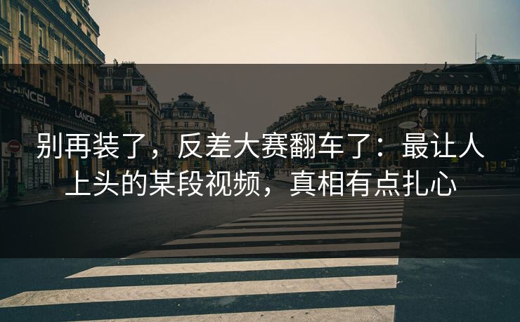别再装了,反差大赛翻车了:最让人上头的某段视频,真相有点扎心 别再装了,反差大赛翻车了:最让人上头的某段视频,真相有点扎心