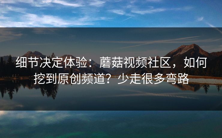细节决定体验:蘑菇视频社区,如何挖到原创频道?少走很多弯路 细节决定体验:蘑菇视频社区,如何挖到原创频道?少走很多弯路