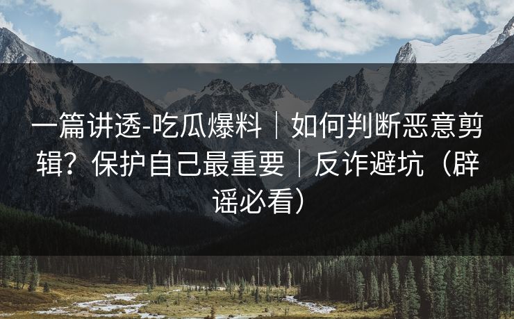 一篇讲透-吃瓜爆料|如何判断恶意剪辑?保护自己最重要|反诈避坑(辟谣必看) 一篇讲透-吃瓜爆料|如何判断恶意剪辑?保护自己最重要|反诈避坑(辟谣必看)