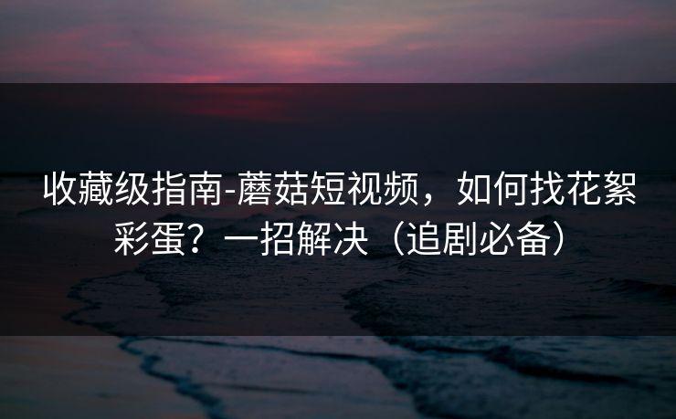 收藏级指南-蘑菇短视频,如何找花絮彩蛋?一招解决(追剧必备) 收藏级指南-蘑菇短视频,如何找花絮彩蛋?一招解决(追剧必备)