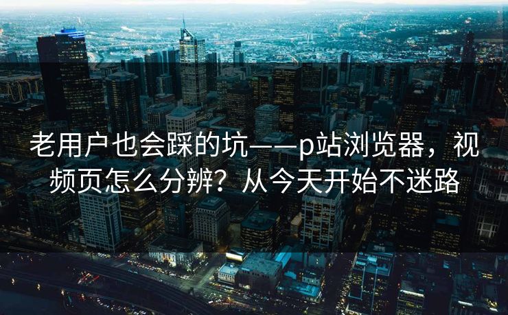 老用户也会踩的坑——p站浏览器,视频页怎么分辨?从今天开始不迷路 老用户也会踩的坑——p站浏览器,视频页怎么分辨?从今天开始不迷路