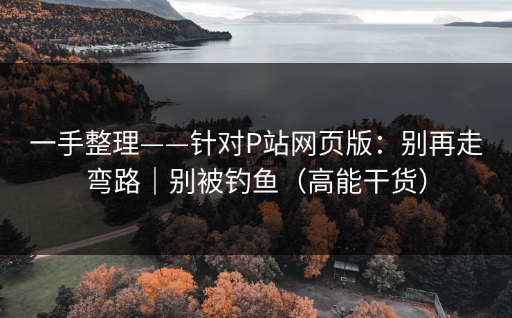 一手整理——针对P站网页版：别再走弯路｜别被钓鱼（高能干货）