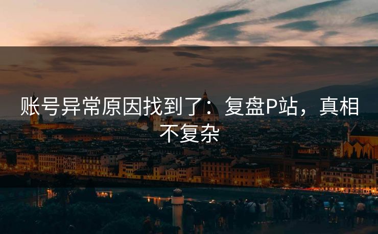 账号异常原因找到了:复盘P站,真相不复杂 账号异常原因找到了:复盘P站,真相不复杂