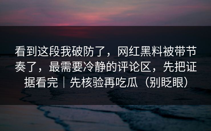 看到这段我破防了，网红黑料被带节奏了，最需要冷静的评论区，先把证据看完｜先核验再吃瓜（别眨眼）