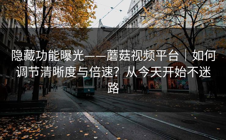隐藏功能曝光——蘑菇视频平台|如何调节清晰度与倍速?从今天开始不迷路 隐藏功能曝光——蘑菇视频平台|如何调节清晰度与倍速?从今天开始不迷路