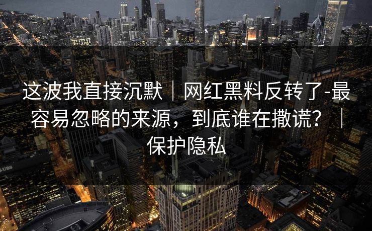 这波我直接沉默|网红黑料反转了-最容易忽略的来源,到底谁在撒谎?|保护隐私 这波我直接沉默|网红黑料反转了-最容易忽略的来源,到底谁在撒谎?|保护隐私