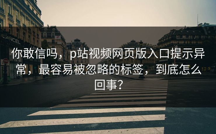 你敢信吗，p站视频网页版入口提示异常，最容易被忽略的标签，到底怎么回事？
