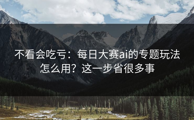 不看会吃亏：每日大赛ai的专题玩法怎么用？这一步省很多事