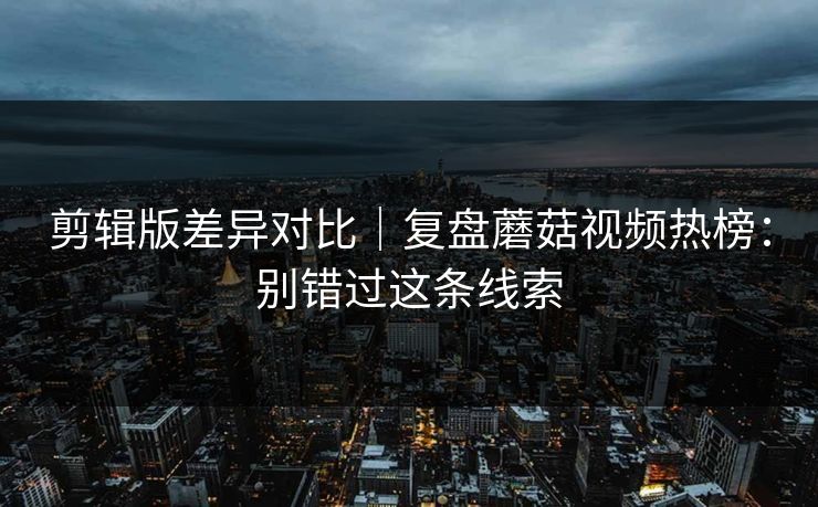 剪辑版差异对比｜复盘蘑菇视频热榜：别错过这条线索