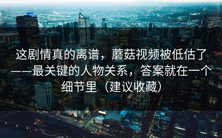 这剧情真的离谱,蘑菇视频被低估了——最关键的人物关系,答案就在一个细节里(建议收藏) 这剧情真的离谱,蘑菇视频被低估了——最关键的人物关系,答案就在一个细节里(建议收藏)