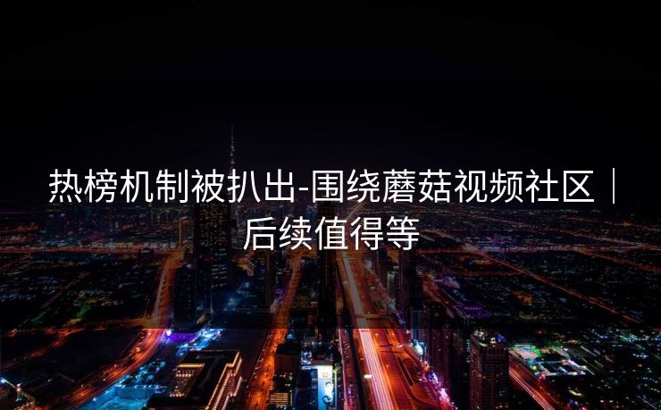 热榜机制被扒出-围绕蘑菇视频社区|后续值得等 热榜机制被扒出-围绕蘑菇视频社区|后续值得等