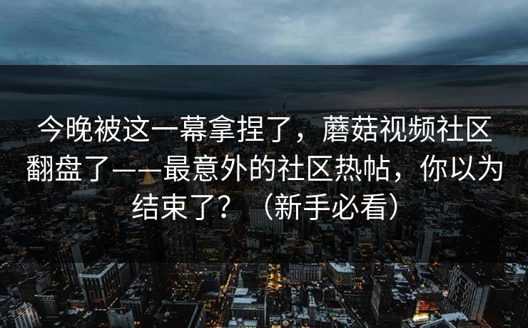 今晚被这一幕拿捏了，蘑菇视频社区翻盘了——最意外的社区热帖，你以为结束了？（新手必看）